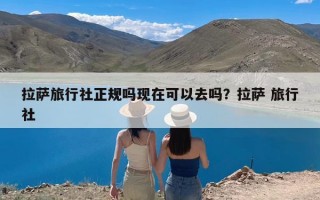 拉萨旅行社正规吗现在可以去吗？拉萨 旅行社