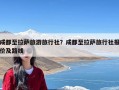 成都至拉萨旅游旅行社？成都至拉萨旅行社报价及路线