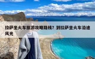 拉萨坐火车旅游攻略路线？到拉萨坐火车沿途风光