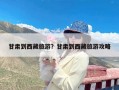 甘肃到西藏旅游？甘肃到西藏旅游攻略