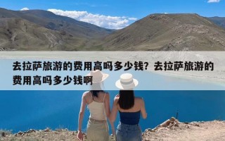 去拉萨旅游的费用高吗多少钱？去拉萨旅游的费用高吗多少钱啊