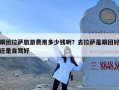 跟团拉萨旅游费用多少钱啊？去拉萨是跟团好还是自驾好