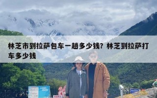 林芝市到拉萨包车一趟多少钱？林芝到拉萨打车多少钱