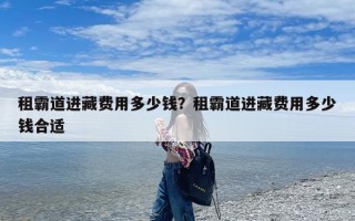 租霸道进藏费用多少钱？租霸道进藏费用多少钱合适