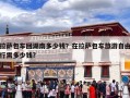 拉萨包车回湖南多少钱？在拉萨包车旅游自由行需多少钱?