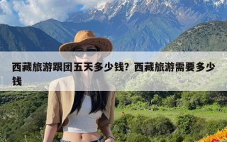 西藏旅游跟团五天多少钱？西藏旅游需要多少钱