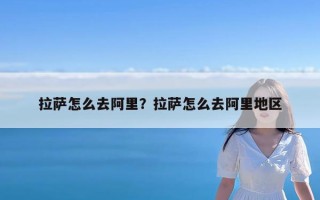 拉萨怎么去阿里？拉萨怎么去阿里地区