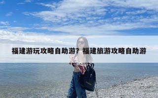 福建游玩攻略自助游？福建旅游攻略自助游