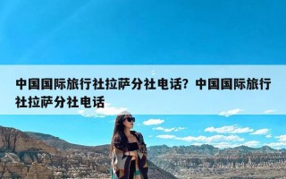 中国国际旅行社拉萨分社电话？中国国际旅行社拉萨分社电话