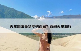 火车旅游豪华专列西藏？西藏火车旅行