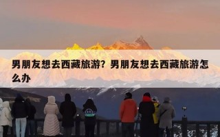 男朋友想去西藏旅游？男朋友想去西藏旅游怎么办