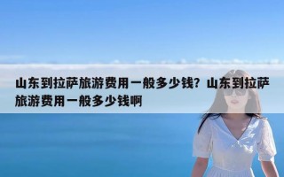 山东到拉萨旅游费用一般多少钱？山东到拉萨旅游费用一般多少钱啊