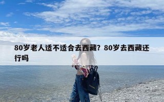 80岁老人适不适合去西藏？80岁去西藏还行吗