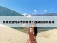 西藏旅游列车专列路线？西藏旅游铁路线