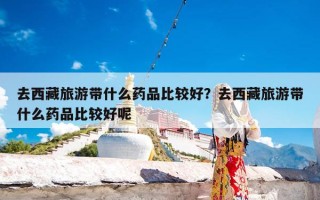 去西藏旅游带什么药品比较好？去西藏旅游带什么药品比较好呢