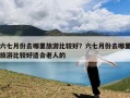 六七月份去哪里旅游比较好？六七月份去哪里旅游比较好适合老人的