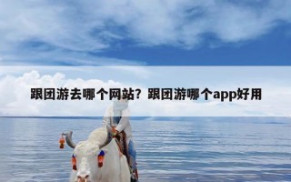 跟团游去哪个网站？跟团游哪个app好用