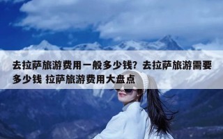 去拉萨旅游费用一般多少钱？去拉萨旅游需要多少钱 拉萨旅游费用大盘点