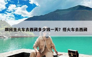 跟团坐火车去西藏多少钱一天？搭火车去西藏