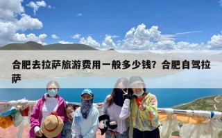 合肥去拉萨旅游费用一般多少钱？合肥自驾拉萨