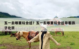 五一去哪里玩合适？五一去哪里玩合适带着孩子北京