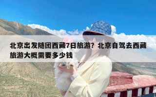 北京出发随团西藏7日旅游？北京自驾去西藏旅游大概需要多少钱