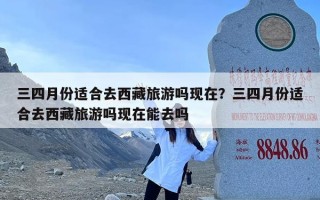 三四月份适合去西藏旅游吗现在？三四月份适合去西藏旅游吗现在能去吗