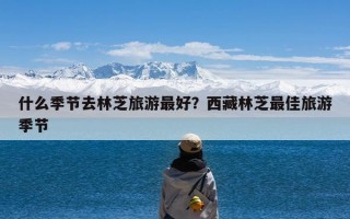 什么季节去林芝旅游最好？西藏林芝最佳旅游季节