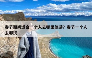 春节期间适合一个人去哪里旅游？春节一个人去哪玩