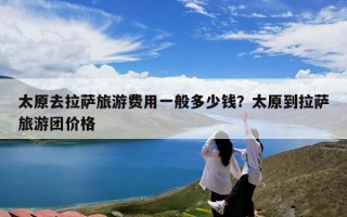 太原去拉萨旅游费用一般多少钱？太原到拉萨旅游团价格