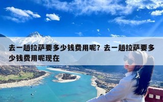 去一趟拉萨要多少钱费用呢？去一趟拉萨要多少钱费用呢现在