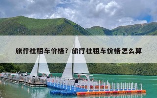 旅行社租车价格？旅行社租车价格怎么算