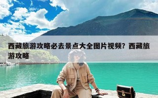 西藏旅游攻略必去景点大全图片视频？西藏旅游攻略