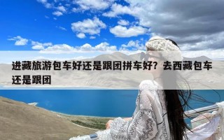 进藏旅游包车好还是跟团拼车好？去西藏包车还是跟团