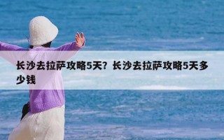 长沙去拉萨攻略5天？长沙去拉萨攻略5天多少钱