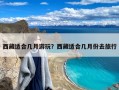 西藏适合几月游玩？西藏适合几月份去旅行