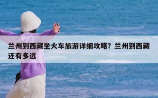 兰州到西藏坐火车旅游详细攻略？兰州到西藏还有多远