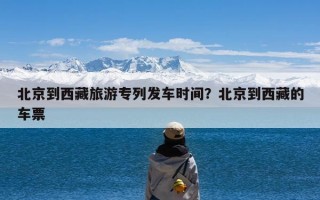 北京到西藏旅游专列发车时间？北京到西藏的车票