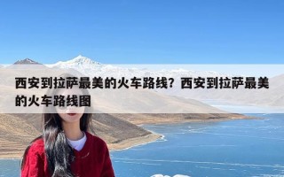 西安到拉萨最美的火车路线？西安到拉萨最美的火车路线图