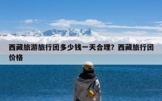 西藏旅游旅行团多少钱一天合理？西藏旅行团价格