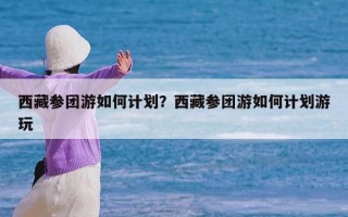 西藏参团游如何计划？西藏参团游如何计划游玩