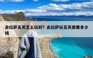 去拉萨五天怎么玩好？去拉萨玩五天需要多少钱