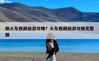 做火车西藏旅游攻略？火车西藏旅游攻略完整版