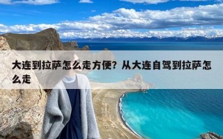 大连到拉萨怎么走方便？从大连自驾到拉萨怎么走