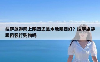 拉萨旅游网上跟团还是本地跟团好？拉萨旅游跟团强行购物吗