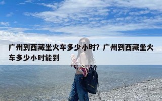 广州到西藏坐火车多少小时？广州到西藏坐火车多少小时能到