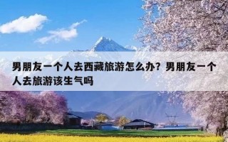 男朋友一个人去西藏旅游怎么办？男朋友一个人去旅游该生气吗