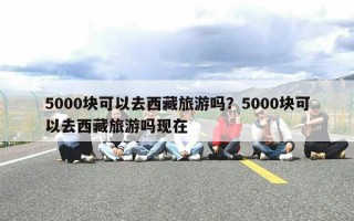 5000块可以去西藏旅游吗？5000块可以去西藏旅游吗现在