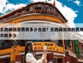 去西藏旅游费用多少合适？去西藏旅游的费用大概多少