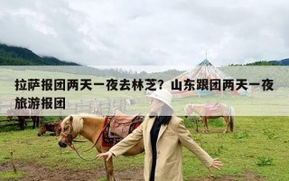 拉萨报团两天一夜去林芝？山东跟团两天一夜旅游报团